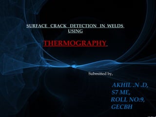 SURFACE CRACK DETECTION IN WELDS 
USING 
THERMOGRAPHY 
Submitted by, 
AKHIL .N .D, 
S7 ME, 
ROLL NO:9, 
GECBH 
 