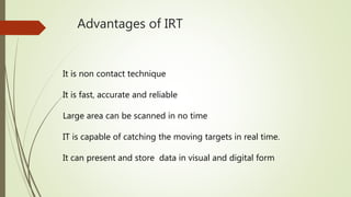 Advantages of IRT
It is non contact technique
It is fast, accurate and reliable
Large area can be scanned in no time
IT is capable of catching the moving targets in real time.
It can present and store data in visual and digital form
 