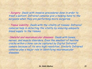 Infrared video cameras are passive (emits no energy), but merely collects the thermal radiation emitted from the surface of the human body.In active Thermography, an energy source is required to produce a thermal contrast between the feature of interest and the background. The active approach is necessary in many cases given that the inspected parts are usually in equilibrium with the surroundings.13Dr. Nidhi Mathur