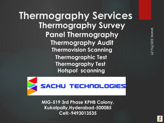 Thermography Survey
Panel Thermography
Thermography Audit
Thermovision Scanning
Thermographic Test
Thermography Test
Hotspot scanning
MIG-519 3rd Phase KPHB Colony,
Kukatpally,Hyderabad-500085
Cell:-9493013535
Thermography Services
www.sachu.in
 