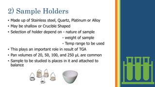 2) Sample Holders
• Made up of Stainless steel, Quartz, Platinum or Alloy
• May be shallow or Crucible Shaped
• Selection of holder depend on - nature of sample
- weight of sample
- Temp range to be used
• This plays an important role in result of TGA
• Pan volumes of 20, 50, 100, and 250 μL are common
• Sample to be studied is places in it and attached to
balance
10
 