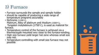 3) Furnace
• Furnace surrounds the sample and sample holder
• should be capable of producing a wide range of
temperature programs accurately
• Nichrome (1100℃),
Platinum, Alloy of platinum and rhodium (1500℃),
Tungsten molybdenum (1750℃), is used as material for
furnace.
• Temperature control of the furnace is achieved via a
thermocouple mounted very close to the furnace-winding.
• High size furnace yield larger hot zone whereas small size
may not.
• Temperature controlling with small size furnace may not
possible
11
 