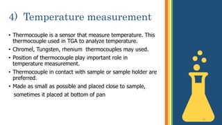 4) Temperature measurement
• Thermocouple is a sensor that measure temperature. This
thermocouple used in TGA to analyze temperature.
• Chromel, Tungsten, rhenium thermocouples may used.
• Position of thermocouple play important role in
temperature measurement.
• Thermocouple in contact with sample or sample holder are
preferred.
• Made as small as possible and placed close to sample,
sometimes it placed at bottom of pan
12
 