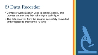5) Data Recorder
• Computer workstation in used to control, collect, and
process data for any thermal analysis technique.
• The data received from the sensors accurately converted
and processed to produce the TG curve
13
 