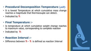 • Procedural Decomposition Temperature (pdt)-
• It is lowest Temperature at which cumulative mass change
reaches a magnitude that thermocouple can detect.
• Indicated by Ti
• Final Temperature :-
• Is temperature at which cumulative weight change reaches
to maximum value, corresponding to complete reaction
• Indicated by Tf
• Reaction Interval :-
• Difference between Tf - Ti is defined as reaction Interval
16
 