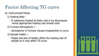 Factor Affecting TG curve
A) Instrumental Factor
1) heating Rate -
- If substance heated at faster rate it my decompose
. hence appropriate heating rate should used
2) Furnace Atmosphere :–
- atmosphere in Furnace Causes irregularities in curve
3) Sample holder :-
- Shape and size of Holder affect the heating rate of
. .sample so it may affect TG curve
17
 