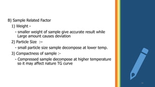 B) Sample Related Factor
1) Weight -
- smaller weight of sample give accurate result while
. Large amount causes deviation
2) Particle Size :–
- small particle size sample decompose at lower temp.
3) Compactness of sample :-
- Compressed sample decompose at higher temperature
. .so it may affect nature TG curve
18
 