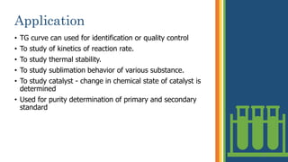 Application
• TG curve can used for identification or quality control
• To study of kinetics of reaction rate.
• To study thermal stability.
• To study sublimation behavior of various substance.
• To study catalyst - change in chemical state of catalyst is
determined
• Used for purity determination of primary and secondary
standard
19
 