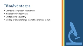 Disadvantages
• Only Solid sample can be analyzed
• It is destructive Technique.
• Limited sample quantity
• Melting or Crystal change can not be analyzed in TGA
21
 