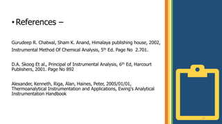 22
•References –
Gurudeep R. Chatwal, Sham K. Anand, Himalaya publishing house, 2002,
Instrumental Method Of Chemical Analysis, 5th Ed. Page No 2.701.
D.A. Skoog Et al., Principal of Instrumental Analysis, 6th Ed, Harcourt
Publishers, 2001. Page No 892
Alexander, Kenneth, Riga, Alan, Haines, Peter, 2005/01/01,
Thermoanalytical Instrumentation and Applications, Ewing's Analytical
Instrumentation Handbook
 
