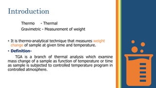 Introduction
Thermo - Thermal
Gravimetric - Measurement of weight
• It is thermo-analytical technique that measures weight
change of sample at given time and temperature.
• Definition-
TGA is a branch of thermal analysis which examine
mass change of a sample as function of temperature or time
as sample is subjected to controlled temperature program in
controlled atmosphere.
3
 