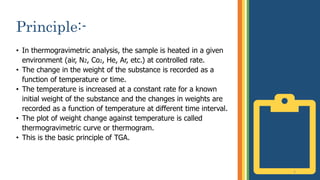 Principle:-
• In thermogravimetric analysis, the sample is heated in a given
environment (air, N2, Co2, He, Ar, etc.) at controlled rate.
• The change in the weight of the substance is recorded as a
function of temperature or time.
• The temperature is increased at a constant rate for a known
initial weight of the substance and the changes in weights are
recorded as a function of temperature at different time interval.
• The plot of weight change against temperature is called
thermogravimetric curve or thermogram.
• This is the basic principle of TGA.
5
 