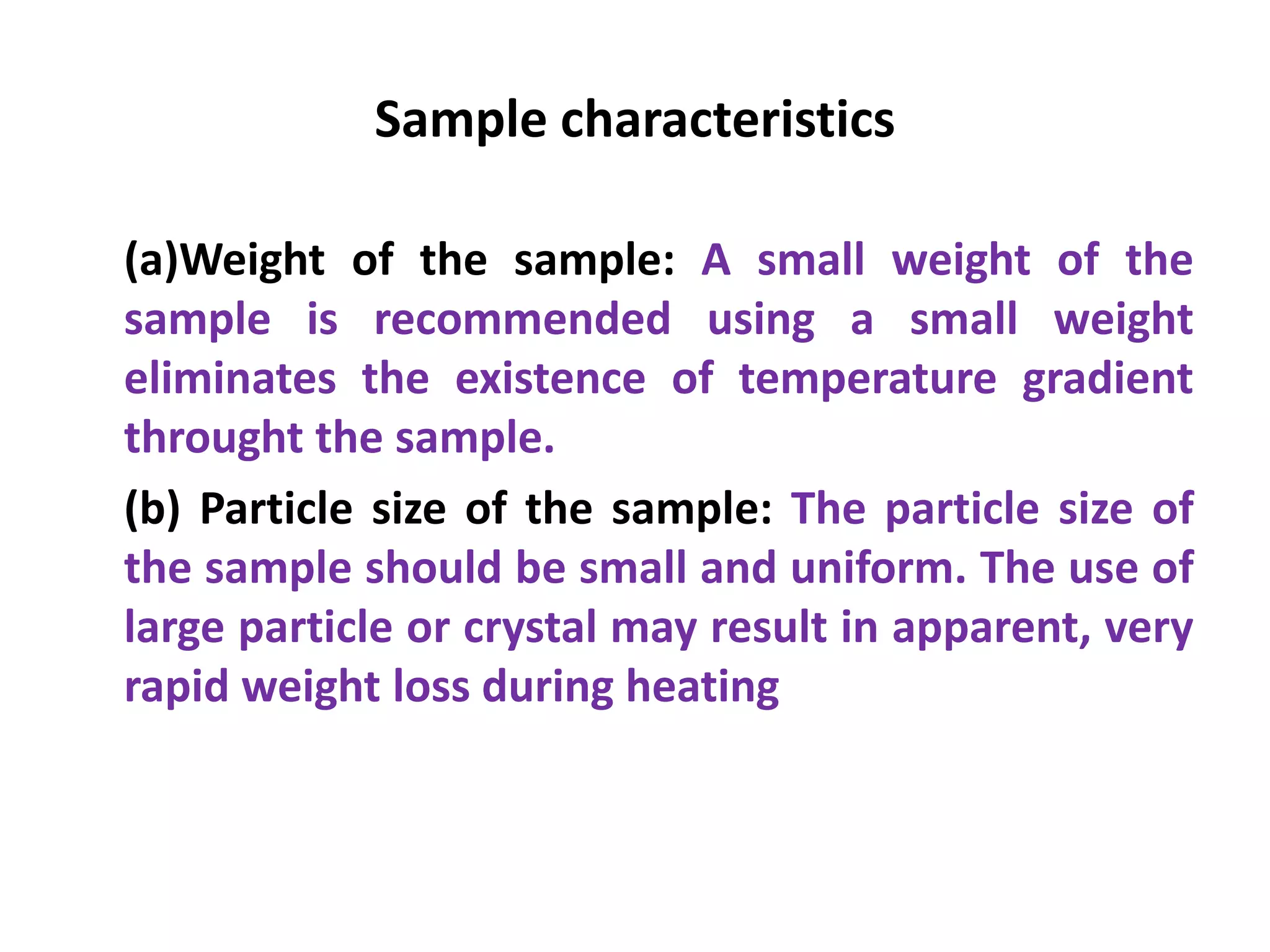 Sample characteristics
(a)Weight of the sample: A small weight of the
sample is recommended using a small weight
eliminates the existence of temperature gradient
throught the sample.
(b) Particle size of the sample: The particle size of
the sample should be small and uniform. The use of
large particle or crystal may result in apparent, very
rapid weight loss during heating
 