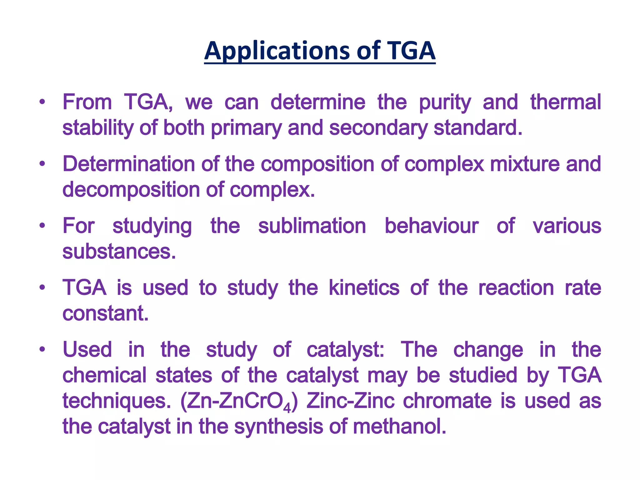Applications of TGA
• From TGA, we can determine the purity and thermal
stability of both primary and secondary standard.
• Determination of the composition of complex mixture and
decomposition of complex.
• For studying the sublimation behaviour of various
substances.
• TGA is used to study the kinetics of the reaction rate
constant.
• Used in the study of catalyst: The change in the
chemical states of the catalyst may be studied by TGA
techniques. (Zn-ZnCrO4) Zinc-Zinc chromate is used as
the catalyst in the synthesis of methanol.
 