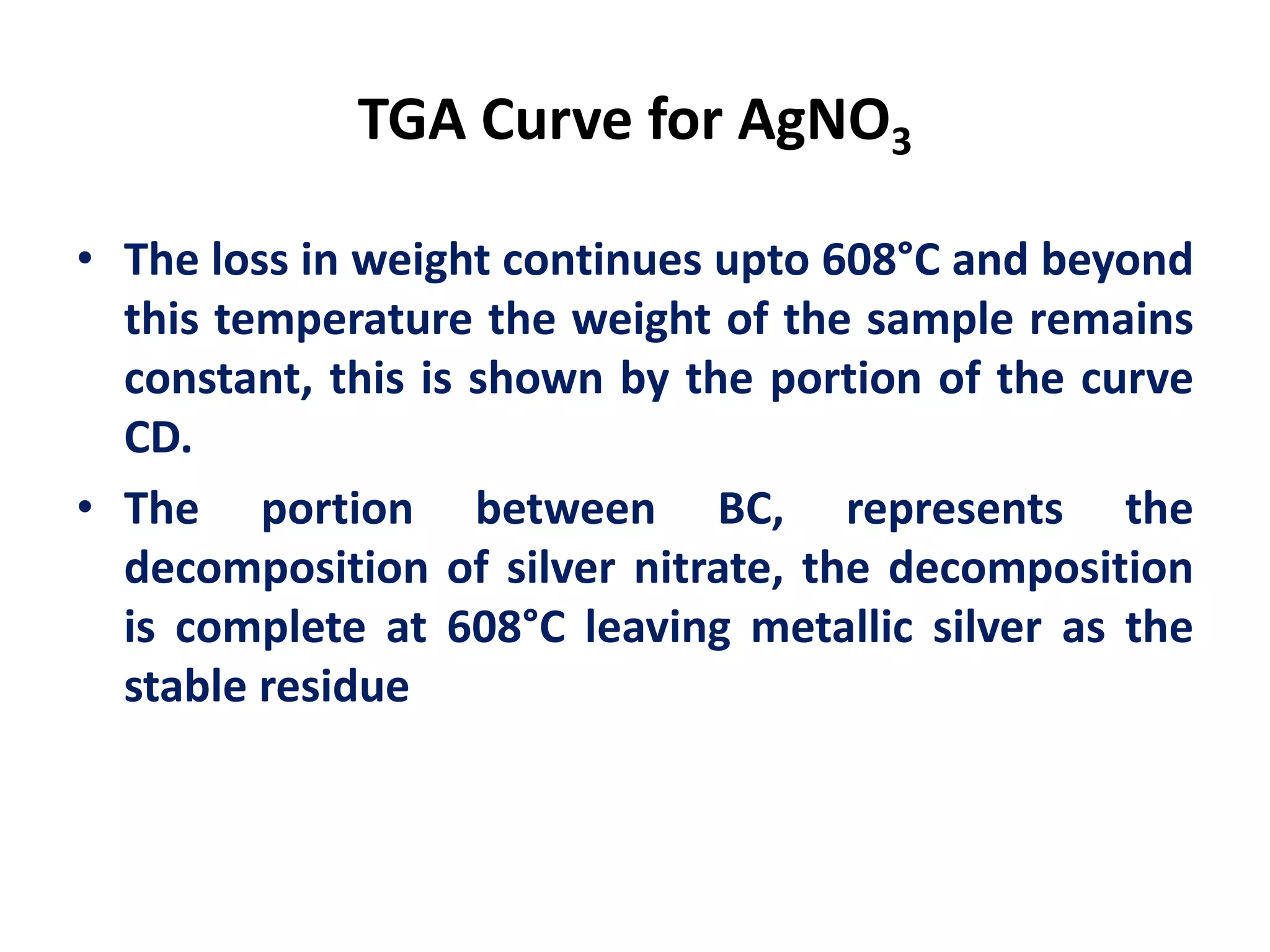 TGA Curve for AgNO3
• The loss in weight continues upto 608°C and beyond
this temperature the weight of the sample remains
constant, this is shown by the portion of the curve
CD.
• The portion between BC, represents the
decomposition of silver nitrate, the decomposition
is complete at 608°C leaving metallic silver as the
stable residue
 