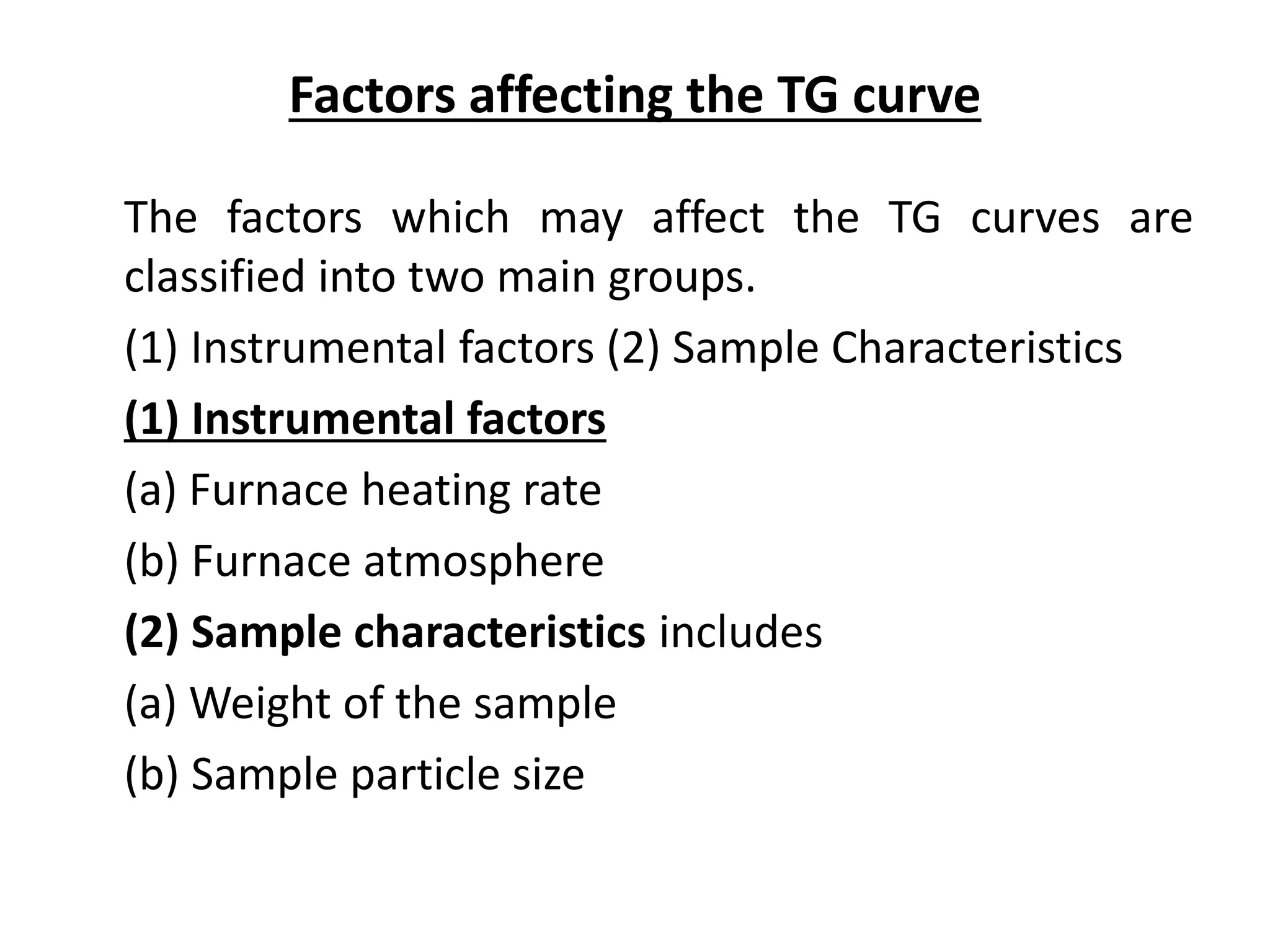 Factors affecting the TG curve
The factors which may affect the TG curves are
classified into two main groups.
(1) Instrumental factors (2) Sample Characteristics
(1) Instrumental factors
(a) Furnace heating rate
(b) Furnace atmosphere
(2) Sample characteristics includes
(a) Weight of the sample
(b) Sample particle size
 