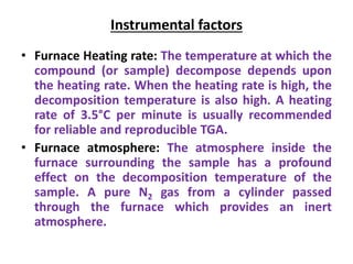 Instrumental factors
• Furnace Heating rate: The temperature at which the
compound (or sample) decompose depends upon
the heating rate. When the heating rate is high, the
decomposition temperature is also high. A heating
rate of 3.5°C per minute is usually recommended
for reliable and reproducible TGA.
• Furnace atmosphere: The atmosphere inside the
furnace surrounding the sample has a profound
effect on the decomposition temperature of the
sample. A pure N2 gas from a cylinder passed
through the furnace which provides an inert
atmosphere.
 