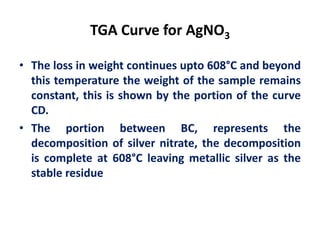 TGA Curve for AgNO3
• The loss in weight continues upto 608°C and beyond
this temperature the weight of the sample remains
constant, this is shown by the portion of the curve
CD.
• The portion between BC, represents the
decomposition of silver nitrate, the decomposition
is complete at 608°C leaving metallic silver as the
stable residue
 
