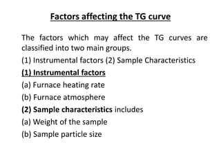 Factors affecting the TG curve
The factors which may affect the TG curves are
classified into two main groups.
(1) Instrumental factors (2) Sample Characteristics
(1) Instrumental factors
(a) Furnace heating rate
(b) Furnace atmosphere
(2) Sample characteristics includes
(a) Weight of the sample
(b) Sample particle size
 