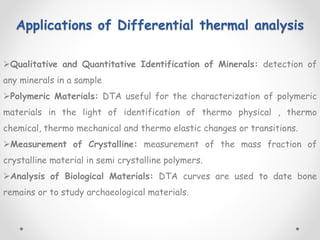 Applications of Differential thermal analysis
Qualitative and Quantitative Identification of Minerals: detection of
any minerals in a sample
Polymeric Materials: DTA useful for the characterization of polymeric
materials in the light of identification of thermo physical , thermo
chemical, thermo mechanical and thermo elastic changes or transitions.
Measurement of Crystalline: measurement of the mass fraction of
crystalline material in semi crystalline polymers.
Analysis of Biological Materials: DTA curves are used to date bone
remains or to study archaeological materials.
 