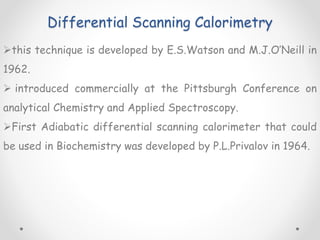 Differential Scanning Calorimetry
this technique is developed by E.S.Watson and M.J.O’Neill in
1962.
 introduced commercially at the Pittsburgh Conference on
analytical Chemistry and Applied Spectroscopy.
First Adiabatic differential scanning calorimeter that could
be used in Biochemistry was developed by P.L.Privalov in 1964.
 