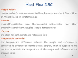 Heat Flux DSC
•sample holder
•sample and reference are connected by a low-resistance heat flow path Al
or Pt pans placed on constantan disc
•sensors
chromel®-constantan area thermocouples (differential heat flow)
chromel®-alumel thermocouples (sample temperature)
•furnace
one block for both sample and reference cells
•temperature controller
the temperature difference between the sample and reference is
converted to differential thermal power, dDq/dt, which is supplied to the
heaters to maintain the temperature of the sample and reference at the
program value
 