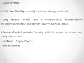 Liquid crystals
Oxidative Stability: stability & optimum storage conditions
Drug analysis: widely used in Pharmaceutical industry(defining
processing parameters) and polymer industry(curing process.).
General Chemical analysis: Freezing point depression can be used as a
purity analysis tool.
Functional Applications:
Binding Studies
 