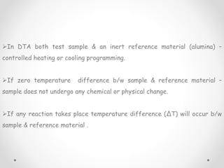 In DTA both test sample & an inert reference material (alumina) –
controlled heating or cooling programming.
If zero temperature difference b/w sample & reference material –
sample does not undergo any chemical or physical change.
If any reaction takes place temperature difference (∆T) will occur b/w
sample & reference material .
 