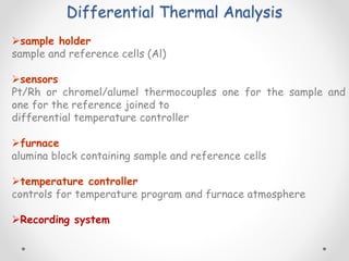 Differential Thermal Analysis
sample holder
sample and reference cells (Al)
sensors
Pt/Rh or chromel/alumel thermocouples one for the sample and
one for the reference joined to
differential temperature controller
furnace
alumina block containing sample and reference cells
temperature controller
controls for temperature program and furnace atmosphere
Recording system
 