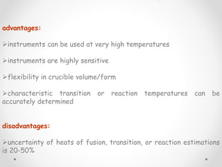 advantages:
instruments can be used at very high temperatures
instruments are highly sensitive
flexibility in crucible volume/form
characteristic transition or reaction temperatures can be
accurately determined
disadvantages:
uncertainty of heats of fusion, transition, or reaction estimations
is 20-50%
 