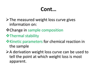 Cont…
The measured weight loss curve gives
information on:
Change in sample composition
Thermal stability
Kinetic parameters for chemical reaction in
the sample
A derivation weight loss curve can be used to
tell the point at which weight loss is most
apparent.
 