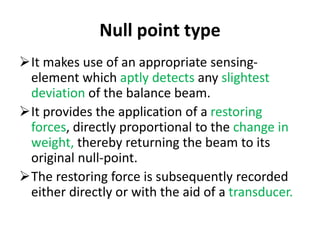 Null point type
It makes use of an appropriate sensing-
element which aptly detects any slightest
deviation of the balance beam.
It provides the application of a restoring
forces, directly proportional to the change in
weight, thereby returning the beam to its
original null-point.
The restoring force is subsequently recorded
either directly or with the aid of a transducer.
 