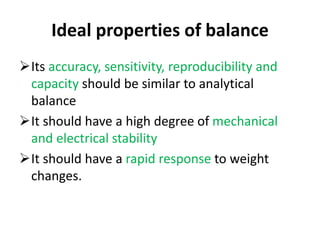 Ideal properties of balance
Its accuracy, sensitivity, reproducibility and
capacity should be similar to analytical
balance
It should have a high degree of mechanical
and electrical stability
It should have a rapid response to weight
changes.
 