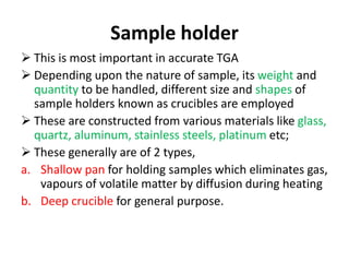 Sample holder
 This is most important in accurate TGA
 Depending upon the nature of sample, its weight and
quantity to be handled, different size and shapes of
sample holders known as crucibles are employed
 These are constructed from various materials like glass,
quartz, aluminum, stainless steels, platinum etc;
 These generally are of 2 types,
a. Shallow pan for holding samples which eliminates gas,
vapours of volatile matter by diffusion during heating
b. Deep crucible for general purpose.
 