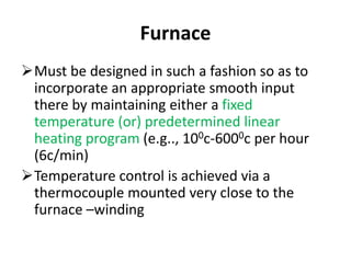 Furnace
Must be designed in such a fashion so as to
incorporate an appropriate smooth input
there by maintaining either a fixed
temperature (or) predetermined linear
heating program (e.g.., 100c-6000c per hour
(6c/min)
Temperature control is achieved via a
thermocouple mounted very close to the
furnace –winding
 