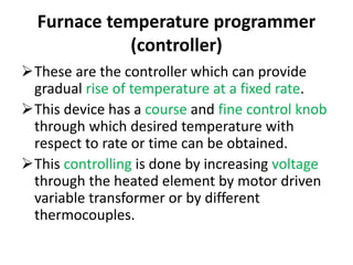 Furnace temperature programmer
(controller)
These are the controller which can provide
gradual rise of temperature at a fixed rate.
This device has a course and fine control knob
through which desired temperature with
respect to rate or time can be obtained.
This controlling is done by increasing voltage
through the heated element by motor driven
variable transformer or by different
thermocouples.
 