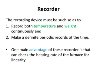 Recorder
The recording device must be such so as to
1. Record both temperature and weight
continuously and
2. Make a definite periodic records of the time.
• One main advantage of these recorder is that
can check the heating rate of the furnace for
linearity.
 