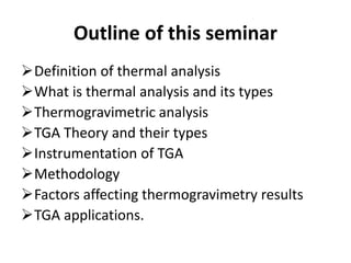 Outline of this seminar
Definition of thermal analysis
What is thermal analysis and its types
Thermogravimetric analysis
TGA Theory and their types
Instrumentation of TGA
Methodology
Factors affecting thermogravimetry results
TGA applications.
 