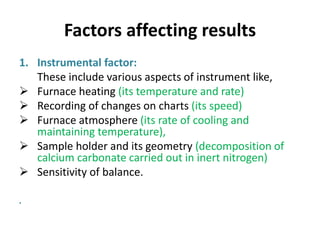 Factors affecting results
1. Instrumental factor:
These include various aspects of instrument like,
 Furnace heating (its temperature and rate)
 Recording of changes on charts (its speed)
 Furnace atmosphere (its rate of cooling and
maintaining temperature),
 Sample holder and its geometry (decomposition of
calcium carbonate carried out in inert nitrogen)
 Sensitivity of balance.
•
 
