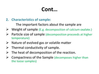 Cont…
2. Characteristics of sample:
The important factors about the sample are
 Weight of sample (E.g. decomposition of calcium oxalate.)
 Particle size of sample (decomposition proceeds at higher
temperature)
 Nature of evolved gas or volatile matter
 Thermal conductivity of sample.
 The heat of decomposition of the reaction.
 Compactness of the Sample (decomposes higher than
the loose samples)
 