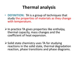 Thermal analysis
• DEFINITION: TA is a group of techniques that
study the properties of materials as they change
with temperature.
In practice TA gives properties like enthalpy,
thermal capacity, mass changes and the
coefficient of heat expansion.
Solid state chemistry uses TA for studying
reactions in the solid state, thermal degradation
reaction, phase transitions and phase diagrams.
 