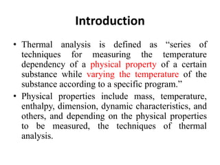 Introduction
• Thermal analysis is defined as “series of
techniques for measuring the temperature
dependency of a physical property of a certain
substance while varying the temperature of the
substance according to a specific program.”
• Physical properties include mass, temperature,
enthalpy, dimension, dynamic characteristics, and
others, and depending on the physical properties
to be measured, the techniques of thermal
analysis.
 