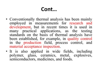 Cont…
• Conventionally thermal analysis has been mainly
employed in measurements for research and
development, but in recent times it is used in
many practical applications, as the testing
standards on the basis of thermal analysis have
been established, for example, in quality control
in the production field, process control, and
material acceptance inspection.
• It is also applied in wide fields, including
polymer, glass, ceramics, metal, explosives,
semiconductors, medicines, and foods.
 