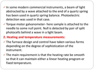  In some modern commercial instruments, a beam of light
abstracted by a wave attached to the end of a quartz spring
has been used in quartz spring balance. Photoelectric
detection was used in that case.
 Torque motor galvanometer- here sample is attached to the
needle to some null point. Null is detected by pair of split
photocells behind a wave in a light beam.
2. Heating and temperature measurements:
 The furnace design and control have taken various forms
depending on the degree of sophistication of the
instrument.
 The main requirement is that the heating rate be smooth
so that it can maintain either a linear heating program or
fixed temperature.
 