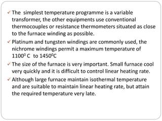  The simplest temperature programme is a variable
transformer, the other equipments use conventional
thermocouples or resistance thermometers situated as close
to the furnace winding as possible.
 Platinum and tungsten windings are commonly used, the
nichrome windings permit a maximum temperature of
11000 C to 14500C
 The size of the furnace is very important. Small furnace cool
very quickly and it is difficult to control linear heating rate.
 Although large furnace maintain isothermal temperature
and are suitable to maintain linear heating rate, but attain
the required temperature very late.
 