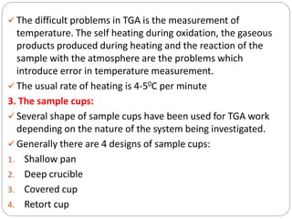  The difficult problems in TGA is the measurement of
temperature. The self heating during oxidation, the gaseous
products produced during heating and the reaction of the
sample with the atmosphere are the problems which
introduce error in temperature measurement.
 The usual rate of heating is 4-50C per minute
3. The sample cups:
 Several shape of sample cups have been used for TGA work
depending on the nature of the system being investigated.
 Generally there are 4 designs of sample cups:
1. Shallow pan
2. Deep crucible
3. Covered cup
4. Retort cup
 