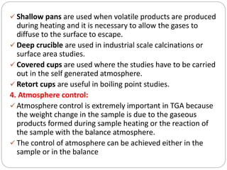  Shallow pans are used when volatile products are produced
during heating and it is necessary to allow the gases to
diffuse to the surface to escape.
 Deep crucible are used in industrial scale calcinations or
surface area studies.
 Covered cups are used where the studies have to be carried
out in the self generated atmosphere.
 Retort cups are useful in boiling point studies.
4. Atmosphere control:
 Atmosphere control is extremely important in TGA because
the weight change in the sample is due to the gaseous
products formed during sample heating or the reaction of
the sample with the balance atmosphere.
 The control of atmosphere can be achieved either in the
sample or in the balance
 
