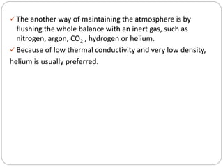  The another way of maintaining the atmosphere is by
flushing the whole balance with an inert gas, such as
nitrogen, argon, CO2 , hydrogen or helium.
 Because of low thermal conductivity and very low density,
helium is usually preferred.
 