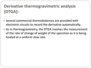 Derivative thermogravimetric analysis
(DTGA):
 several commercial thermobalances are provided with
electronic circuits to record the derivative automatically.
 As in thermogravimetry, the DTGA involves the measurement
of the rate of change of weight of the specimen as it is being
heated at a uniform slow rate.
 