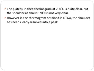  The plateau in thee thermogram at 700˚C is quite clear, but
the shoulder at about 870˚C is not very clear.
 However in the thermogram obtained in DTGA, the shoulder
has been clearly resolved into a peak.
 